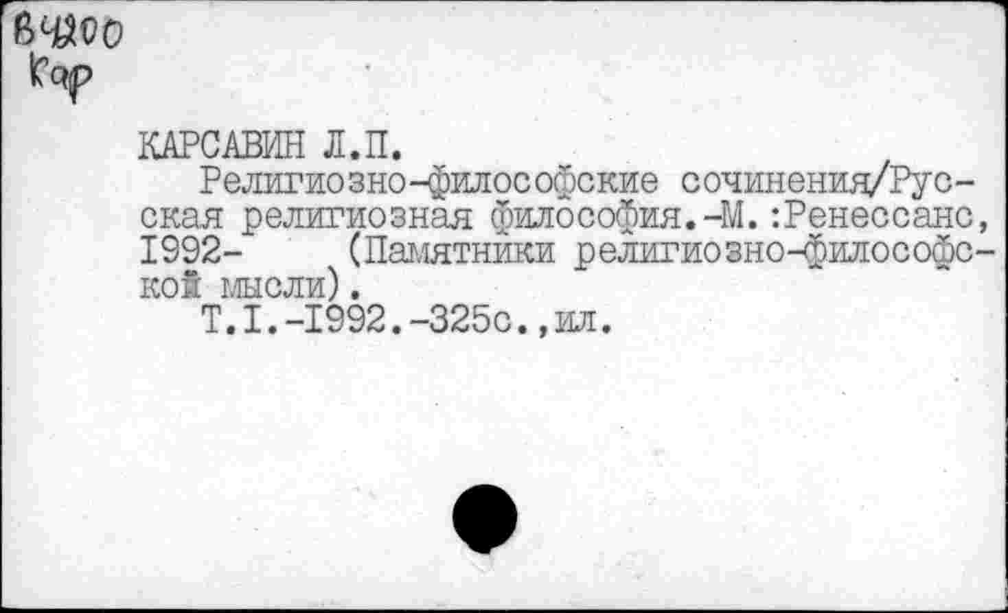 ﻿1С<7р
КАРСАВИН Л.П.
Религиозно-философские сочиненид/Рус-ская религиозная философия.-М.:Ренессанс, 1992- (Памятники религиозноч^илософс-кой мысли).
Т.1.-1992.-325с.,ил.